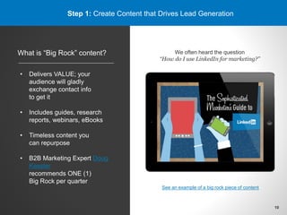 Step 1: Create Content that Drives Lead Generation
What is “Big Rock” content?
• Delivers VALUE; your
audience will gladly
exchange contact info
to get it
• Includes guides, research
reports, webinars, eBooks
• Timeless content you
can repurpose
• B2B Marketing Expert Doug
Kessler
recommends ONE (1)
Big Rock per quarter
We often heard the question
“How do I use LinkedIn for marketing?”
See an example of a big rock piece of content
10
 