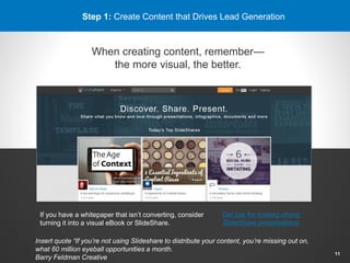 Step 1: Create Content that Drives Lead Generation
When creating content, remember—
the more visual, the better.
If you have a whitepaper that isn’t converting, consider
turning it into a visual eBook or SlideShare.
Get tips for making strong
SlideShare presentations
11
Insert quote “If you’re not using Slideshare to distribute your content, you’re missing out on,
what 60 million eyeball opportunities a month.
Barry Feldman Creative
 