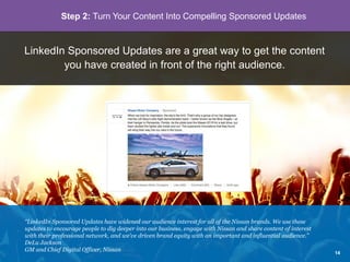 LinkedIn Sponsored Updates are a great way to get the content
you have created in front of the right audience.
“LinkedIn Sponsored Updates have widened our audience interest for all of the Nissan brands. We use these
updates to encourage people to dig deeper into our business, engage with Nissan and share content of interest
with their professional network, and we’ve driven brand equity with an important and influential audience.”
DeLu Jackson
GM and Chief Digital Officer, Nissan
Step 2: Turn Your Content Into Compelling Sponsored Updates
14
 
