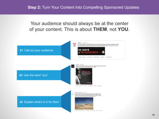 Your audience should always be at the center
of your content. This is about THEM, not YOU.
01 Call out your audience
02 Use the word “you”
03 Explain what’s in it for them
Step 2: Turn Your Content Into Compelling Sponsored Updates
16
 