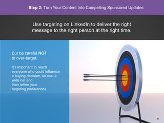 Use targeting on LinkedIn to deliver the right
message to the right person at the right time.
But be careful NOT
to over-target.
It’s important to reach
everyone who could influence
a buying decision, so cast a
wide net and
then refine your
targeting preferences.
Step 2: Turn Your Content Into Compelling Sponsored Updates
17
 