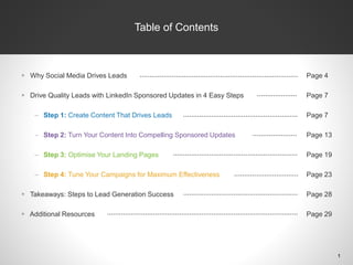 Table of Contents
 Why Social Media Drives Leads
 Drive Quality Leads with LinkedIn Sponsored Updates in 4 Easy Steps
– Step 1: Create Content That Drives Leads
– Step 2: Turn Your Content Into Compelling Sponsored Updates
– Step 3: Optimise Your Landing Pages
– Step 4: Tune Your Campaigns for Maximum Effectiveness
 Takeaways: Steps to Lead Generation Success
 Additional Resources
Page 4
Page 7
Page 7
Page 13
Page 19
Page 23
Page 28
Page 29
Table of Contents
1
 