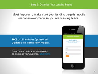 70% of clicks from Sponsored
Updates will come from mobile.
Step 3: Optimise Your Landing Pages
Most important, make sure your landing page is mobile
responsive—otherwise you are wasting leads.
Learn how to make your landing page
as mobile as your audience. Click here.
21
 
