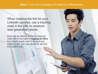 Step 4: Tune Your Campaigns for Maximum Effectiveness
When creating the link for your
LinkedIn updates, use a tracking
code in the URL to measure
lead generation results.
Don’t rely on referral source to measure
visits. Get in the habit of tagging all URLs
for LinkedIn posts; even if they are just
organic posts, you may decide to sponsor
this content later.
24
 