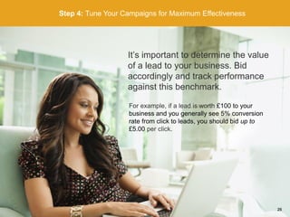 Step 4: Tune Your Campaigns for Maximum Effectiveness
It’s important to determine the value
of a lead to your business. Bid
accordingly and track performance
against this benchmark.
For example, if a lead is worth £100 to your
business and you generally see 5% conversion
rate from click to leads, you should bid up to
£5.00 per click.
26
 