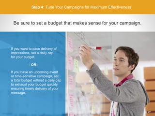 Step 4: Tune Your Campaigns for Maximum Effectiveness
Be sure to set a budget that makes sense for your campaign.
If you have an upcoming event
or time-sensitive campaign, set
a total budget without a daily cap
to exhaust your budget quickly,
ensuring timely delivery of your
message.
If you want to pace delivery of
impressions, set a daily cap
for your budget.
- OR -
27
 