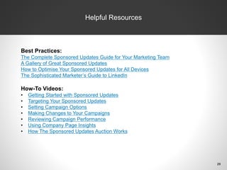 Helpful Resources
Best Practices:
The Complete Sponsored Updates Guide for Your Marketing Team
A Gallery of Great Sponsored Updates
How to Optimise Your Sponsored Updates for All Devices
The Sophisticated Marketer’s Guide to LinkedIn
How-To Videos:
• Getting Started with Sponsored Updates
• Targeting Your Sponsored Updates
• Setting Campaign Options
• Making Changes to Your Campaigns
• Reviewing Campaign Performance
• Using Company Page Insights
• How The Sponsored Updates Auction Works
29
 