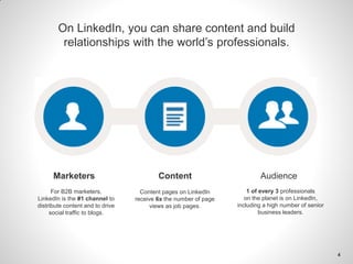 On LinkedIn, you can share content and build
relationships with the world’s professionals.
1 of every 3 professionals
on the planet is on LinkedIn,
including a high number of senior
business leaders.
Content pages on LinkedIn
receive 6x the number of page
views as job pages.
For B2B marketers,
LinkedIn is the #1 channel to
distribute content and to drive
social traffic to blogs.
Marketers Content Audience
4
 