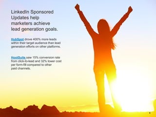 HubSpot drove 400% more leads
within their target audience than lead
generation efforts on other platforms.
HootSuite saw 15% conversion rate
from click-to-lead and 32% lower cost
per form-fill compared to other
paid channels.
LinkedIn Sponsored
Updates help
marketers achieve
lead generation goals.
6
 