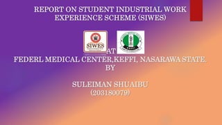 REPORT ON STUDENT INDUSTRIAL WORK
EXPERIENCE SCHEME (SIWES)
AT
FEDERL MEDICAL CENTER,KEFFI, NASARAWA STATE.
BY
SULEIMAN SHUAIBU
(203180079)
 