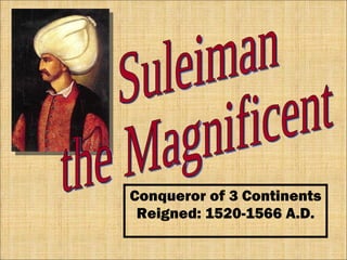 Conqueror of 3 Continents Reigned: 1520-1566 A.D. Suleiman the Magnificent 