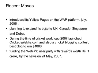 Recent Moves introduced its Yellow Pages on the WAP platform, july, 2006 .  planning to expand its base to UK, Canada, Singapore and Dubai.   During the time of cricket world cup 2007 launched Cricket.sulekha.com and also a cricket blogging contest, best blog to win $1000  funding the Web 2.0 user party with rewards worth Rs. 1 crore ,  by the news on 24 May, 2007 . 