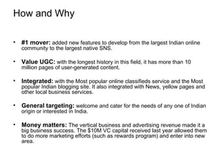 How and Why #1 mover:  added new features to develop from the largest Indian online community to the largest native SNS. Value UGC:   with the longest history in this field, it has more than 10 million pages of user-generated content. Integrated:  with the Most popular online classifieds service and the Most popular Indian blogging site. It also integrated with News, yellow pages and other local business services. General targeting:   welcome and cater for the needs of any one of Indian origin or interested in India. Money matters:   The vertical business and advertising revenue made it a big business success. The $10M VC capital received last year allowed them to do more marketing efforts (such as rewards program) and enter into new area. 