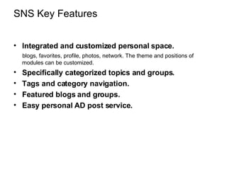SNS Key Features Integrated and customized personal space.   blogs, favorites, profile, photos, network. The theme and positions of modules can be customized. Specifically categorized topics and groups. Tags and category navigation. Featured blogs and groups. Easy personal AD post service. 