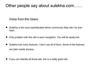 Other people say about sulekha.com…… Voice from the Users: Sulekha is the most sophisticated ethnic community Web site I've ever seen. Only problem with this site is poor navigation. You will be easily lost.  Sulekha has many features, I don’t use all of them. Some of the features are plain waste anyway.   If you can tolerate all those ads, this is a really good site.  