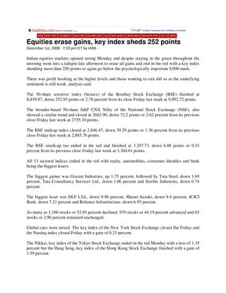 Equities erase gains, key index sheds 252 points
December 1st, 2008 - 7:19 pm ICT by IANS -

Indian equities markets opened strong Monday and despite staying in the green throughout the
morning went into a tailspin late afternoon to erase all gains and end in the red with a key index
shedding more than 250 points to again go below the psychologically important 9,000 mark.

There was profit booking at the higher levels and those wanting to exit did so as the underlying
sentiment is still weak, analysts said.

The 30-share sensitive index (Sensex) of the Bombay Stock Exchange (BSE) finished at
8,839.87, down 252.85 points or 2.78 percent from its close Friday last week at 9,092.72 points.

The broader-based 50-share S&P CNX Nifty of the National Stock Exchange (NSE), also
showed a similar trend and closed at 2682.90, down 72.2 points or 2.62 percent from its previous
close Friday last week at 2755.10 points.

The BSE midcap index closed at 2,846.47, down 39.29 points or 1.36 percent from its previous
close Friday last week at 2,885.76 points.

The BSE smallcap too ended in the red and finished at 3,297.73, down 6.88 points or 0.21
percent from its previous close Friday last week at 3,304.61 points.

All 13 sectoral indices ended in the red with realty, automobiles, consumer durables and bank
being the biggest losers.

The biggest gainer was Grasim Industries, up 1.75 percent, followed by Tata Steel, down 1.69
percent, Tata Consultancy Services Ltd., down 1.06 percent and Sterlite Industries, down 0.74
percent.

The biggest loser was DLF LTd., down 9.96 percent, Maruti Suzuki, down 9.4 percent, ICICI
Bank, down 7.21 percent and Reliance Infrastructure, down 6.95 percent.

As many as 1,160 stocks or 52.85 percent declined, 970 stocks or 44.19 percent advanced and 65
stocks or 2.96 percent remained unchanged.

Global cues were mixed. The key index of the New York Stock Exchange closed flat Friday and
the Nasdaq index closed Friday with a gain of 0.23 percent.

The Nikkei, key index of the Tokyo Stock Exchange ended in the red Monday with a loss of 1.35
percent but the Hang Seng, key index of the Hong Kong Stock Exchange finished with a gain of
1.59 percent.
 
