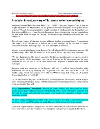 Analysts, investors wary of Satyam’s volte-face on Maytas
Bangalore/Mumbai/Hyderabad/New Delhi, Dec 17 (IANS) Satyam Computers’ bid to buy out
Maytas Properties and Maytas Infra has not gone down well with analysts, industry trackers and
investors.”Though Satyam attempted to wriggle out of an ill-fated decision, the damage has been
done to its credibility, as evident from the hammering its scrip took on the bourses, especially on
the New York Stock Exchange on Tuesday,” leading brokerage Sharekhan analyst Gurudev Dua
told IANS.

The software exporter Wednesday morning withdrew its plans to acquire Maytas Properties and
take majority stake (51 percent) in Maytas Infra - both managed by the two sons of Satyam
founder-chairman B. Ramalinga Raju - for $1.6 billion (Rs.79.2 billion).

Minutes before trading began on the Bombay Stock Exchange (BSE), the company announced it
would not to go ahead with the acquisition in the light of feedback received from investors.

“We have been surprised by market reaction to this decision even though we were quite positive
about the merits of the acquisition. However, in deference to the views expressed by many
investors, we have decided to call off these acquisitions,” Raju said in a notification to the stock
exchanges.

Satyam’s stock was hammered on the bourses, with over 33 million shares changing hands
Wednesday, and the scrip shedding over 30 percent or Rs.68.45 to close at Rs.158.05. The
Maytas scrip, which was trading above the Rs.500-level since last week, fell 20 percent
Wednesday to close at Rs.388.25.

“In the interim term, Satyam’s stock price will be under pressure and investors will be wary of
either retaining or buying its shares, with the management’s corporate governance and credibility
being questioned,” Dua said.

Added Jagannadham Thunuguntla, head of the capital markets arm and director of India’s
fourth largest share brokerage firm, the Delhi-based SMC Group: “Promoters showing such
disregard for ethics and corporate governance could tarnish the reputation of family-owned
businesses in India.

“A lot of foreign institutional investors (FIIs) will be wary of investing in such companies and
we already saw a lot of FIIs exiting the stock. The news has left a bad taste in the mouth.”

Even after Satyam retreated, analysts said the move had rattled the confidence of investors and
raised concerns on how the company would manage its cash reserves of around Rs.53 billion.
 