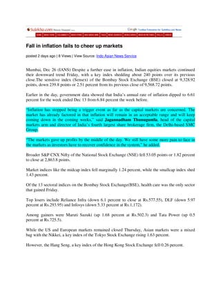 Fall in inflation fails to cheer up markets
posted 2 days ago | 8 Views | View Source: Indo Asian News Service


Mumbai, Dec 26 (IANS) Despite a further ease in inflation, Indian equities markets continued
their downward trend Friday, with a key index shedding about 240 points over its previous
close.The sensitive index (Sensex) of the Bombay Stock Exchange (BSE) closed at 9,328.92
points, down 239.8 points or 2.51 percent from its previous close of 9,568.72 points.

Earlier in the day, government data showed that India’s annual rate of inflation dipped to 6.61
percent for the week ended Dec 13 from 6.84 percent the week before.

“Inflation has stopped being a trigger event as far as the capital markets are concerned. The
market has already factored in that inflation will remain in an acceptable range and will keep
coming down in the coming weeks,” said Jagannadham Thunuguntla, head of the capital
markets arm and director of India’s fourth largest share brokerage firm, the Delhi-based SMC
Group.

“The markets gave up profits by the middle of the day. We still have some more pain to face in
the markets as investors have to recover confidence in the system,” he added.

Broader S&P CNX Nifty of the National Stock Exchange (NSE) fell 53.05 points or 1.82 percent
to close at 2,863.8 points.

Market indices like the midcap index fell marginally 1.24 percent, while the smallcap index shed
1.43 percent.

Of the 13 sectoral indices on the Bombay Stock Exchange(BSE), health care was the only sector
that gained Friday.

Top losers include Reliance Infra (down 6.1 percent to close at Rs.577.55), DLF (down 5.97
percent at Rs.293.95) and Infosys (down 5.33 percent at Rs.1,172).

Among gainers were Maruti Suzuki (up 1.68 percent at Rs.502.3) and Tata Power (up 0.5
percent at Rs.725.5).

While the US and European markets remained closed Thursday, Asian markets were a mixed
bag with the Nikkei, a key index of the Tokyo Stock Exchange rising 1.63 percent.

However, the Hang Seng, a key index of the Hong Kong Stock Exchange fell 0.26 percent.
 