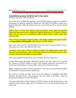 Investments go awry, $4.38 bn lost in two years
New Delhi | February 02, 2009 7:05:06 PM IST

New Delhi, Feb 2 (IANS) The ongoing turmoil in Indian equities markets has resulted in
investments by financial institutions turning red, with about $4.38 billion washed away
between September 2006 and January this year, said a brokerage firm’s report released
Monday.

Market value of about $6.5 billion worth investments made under the qualified
institutional placement norms in September 2006 has reduced to $2.12 billion by January
2008, said the report by the Delhi-based SMC Capitals, India’s fourth largest share
brokerage firm.

‘Most of these investments happened under a bull market euphoria and at peak levels,’
said Jagannadham Thunuguntla, chief executive of SMC Capitals.

Real estate is the worst-hit, with 88.08 percent of the money invested losing its value in
what many term as the ‘most difficult times ever’.

According to the report, $153.17 million invested in the Delhi-based realtor Ansal
Properties and Infrastructure (API) in September 2006 has lost 95.65 percent of its value
and was worth only $6.65 million in January 2008.

API’s scrip dropped from Rs.505 per share in 2006 to Rs.24 per share now.

Another infrastructure developer, Mahindra Lifespaces, has also turned to be a bad bet
for investors as $105.01 million invested in the company during the same period was
worth only $16.66 million in January 2008, a drop of 84.14 percent in value.

Media companies also did not fetch good returns, with value of such investments falling
75.29 percent in the period under consideration.

The erosion in wealth was there across sectors but differed in magnitude. The BFSI
(banking, financial services and insurance) sector lost about $1.29 billion, while the
energy sector suffered a loss of $709 million.

Citi group, State Bank of India, Fidelity and ICICI Ventures are the leading losers in the
financial sector and they might find it too difficult to recover the investment fully, the
report said.
 