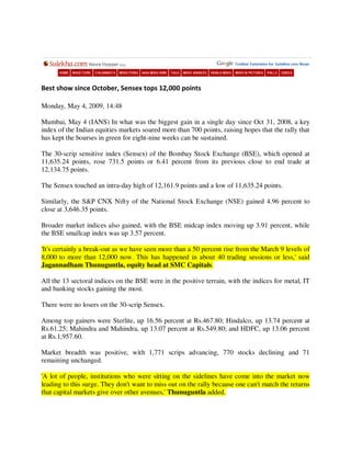 Best show since October, Sensex tops 12,000 points

Monday, May 4, 2009, 14:48

Mumbai, May 4 (IANS) In what was the biggest gain in a single day since Oct 31, 2008, a key
index of the Indian equities markets soared more than 700 points, raising hopes that the rally that
has kept the bourses in green for eight-nine weeks can be sustained.

The 30-scrip sensitive index (Sensex) of the Bombay Stock Exchange (BSE), which opened at
11,635.24 points, rose 731.5 points or 6.41 percent from its previous close to end trade at
12,134.75 points.

The Sensex touched an intra-day high of 12,161.9 points and a low of 11,635.24 points.

Similarly, the S&P CNX Nifty of the National Stock Exchange (NSE) gained 4.96 percent to
close at 3,646.35 points.

Broader market indices also gained, with the BSE midcap index moving up 3.91 percent, while
the BSE smallcap index was up 3.57 percent.

'It's certainly a break-out as we have seen more than a 50 percent rise from the March 9 levels of
8,000 to more than 12,000 now. This has happened in about 40 trading sessions or less,' said
Jagannadham Thunuguntla, equity head at SMC Capitals.

All the 13 sectoral indices on the BSE were in the positive terrain, with the indices for metal, IT
and banking stocks gaining the most.

There were no losers on the 30-scrip Sensex.

Among top gainers were Sterlite, up 16.56 percent at Rs.467.80; Hindalco, up 13.74 percent at
Rs.61.25; Mahindra and Mahindra, up 13.07 percent at Rs.549.80; and HDFC, up 13.06 percent
at Rs.1,957.60.

Market breadth was positive, with 1,771 scrips advancing, 770 stocks declining and 71
remaining unchanged.

'A lot of people, institutions who were sitting on the sidelines have come into the market now
leading to this surge. They don't want to miss out on the rally because one can't match the returns
that capital markets give over other avenues,' Thunuguntla added.
 