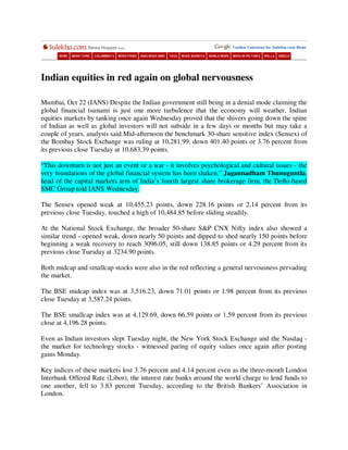 Indian equities in red again on global nervousness

Mumbai, Oct 22 (IANS) Despite the Indian government still being in a denial mode claiming the
global financial tsunami is just one more turbulence that the economy will weather, Indian
equities markets by tanking once again Wednesday proved that the shivers going down the spine
of Indian as well as global investors will not subside in a few days or months but may take a
couple of years, analysts said.Mid-afternoon the benchmark 30-share sensitive index (Sensex) of
the Bombay Stock Exchange was ruling at 10,281.99, down 401.40 points or 3.76 percent from
its previous close Tuesday at 10,683.39 points.

“This downturn is not just an event or a war - it involves psychological and cultural issues - the
very foundations of the global financial system has been shaken,” Jagannadham Thunuguntla,
head of the capital markets arm of India’s fourth largest share brokerage firm, the Delhi-based
SMC Group told IANS Wednesday.

The Sensex opened weak at 10,455.23 points, down 228.16 points or 2.14 percent from its
previous close Tuesday, touched a high of 10,484.85 before sliding steadily.

At the National Stock Exchange, the broader 50-share S&P CNX Nifty index also showed a
similar trend - opened weak, down nearly 50 points and dipped to shed nearly 150 points before
beginning a weak recovery to reach 3096.05, still down 138.85 points or 4.29 percent from its
previous close Tuesday at 3234.90 points.

Both midcap and smallcap stocks were also in the red reflecting a general nervousness pervading
the market.

The BSE midcap index was at 3,516.23, down 71.01 points or 1.98 percent from its previous
close Tuesday at 3,587.24 points.

The BSE smallcap index was at 4,129.69, down 66.59 points or 1.59 percent from its previous
close at 4,196.28 points.

Even as Indian investors slept Tuesday night, the New York Stock Exchange and the Nasdaq -
the market for technology stocks - witnessed paring of equity values once again after posting
gains Monday.

Key indices of these markets lost 3.76 percent and 4.14 percent even as the three-month London
Interbank Offered Rate (Libor), the interest rate banks around the world charge to lend funds to
one another, fell to 3.83 percent Tuesday, according to the British Bankers’ Association in
London.
 