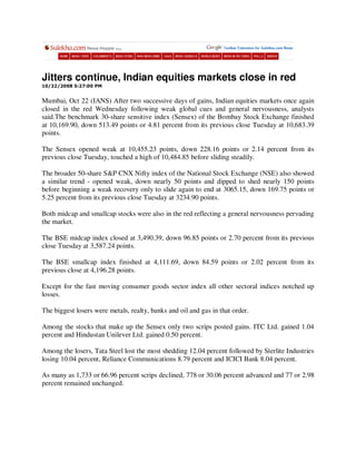 Jitters continue, Indian equities markets close in red
10/22/2008 5:27:00 PM


Mumbai, Oct 22 (IANS) After two successive days of gains, Indian equities markets once again
closed in the red Wednesday following weak global cues and general nervousness, analysts
said.The benchmark 30-share sensitive index (Sensex) of the Bombay Stock Exchange finished
at 10,169.90, down 513.49 points or 4.81 percent from its previous close Tuesday at 10,683.39
points.

The Sensex opened weak at 10,455.23 points, down 228.16 points or 2.14 percent from its
previous close Tuesday, touched a high of 10,484.85 before sliding steadily.

The broader 50-share S&P CNX Nifty index of the National Stock Exchange (NSE) also showed
a similar trend - opened weak, down nearly 50 points and dipped to shed nearly 150 points
before beginning a weak recovery only to slide again to end at 3065.15, down 169.75 points or
5.25 percent from its previous close Tuesday at 3234.90 points.

Both midcap and smallcap stocks were also in the red reflecting a general nervousness pervading
the market.

The BSE midcap index closed at 3,490.39, down 96.85 points or 2.70 percent from its previous
close Tuesday at 3,587.24 points.

The BSE smallcap index finished at 4,111.69, down 84.59 points or 2.02 percent from its
previous close at 4,196.28 points.

Except for the fast moving consumer goods sector index all other sectoral indices notched up
losses.

The biggest losers were metals, realty, banks and oil and gas in that order.

Among the stocks that make up the Sensex only two scrips posted gains. ITC Ltd. gained 1.04
percent and Hindustan Unilever Ltd. gained 0.50 percent.

Among the losers, Tata Steel lost the most shedding 12.04 percent followed by Sterlite Industries
losing 10.04 percent, Reliance Communications 8.79 percent and ICICI Bank 8.04 percent.

As many as 1,733 or 66.96 percent scrips declined, 778 or 30.06 percent advanced and 77 or 2.98
percent remained unchanged.
 