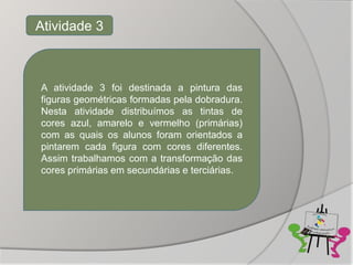 Atividade 3



A atividade 3 foi destinada a pintura das
figuras geométricas formadas pela dobradura.
Nesta atividade distribuímos as tintas de
cores azul, amarelo e vermelho (primárias)
com as quais os alunos foram orientados a
pintarem cada figura com cores diferentes.
Assim trabalhamos com a transformação das
cores primárias em secundárias e terciárias.
 