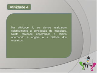 Atividade 4




Na atividade 4, os alunos realizaram
coletivamente a construção de mosaicos.
Nesta atividade encerramos a oficina
abordando a origem e a história dos
mosaicos.
 