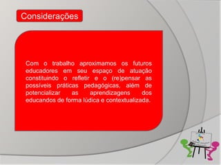 Considerações




 Com o trabalho aproximamos os futuros
 educadores em seu espaço de atuação
 constituindo o refletir e o (re)pensar as
 possíveis práticas pedagógicas, além de
 potencializar   as     aprendizagens     dos
 educandos de forma lúdica e contextualizada.
 