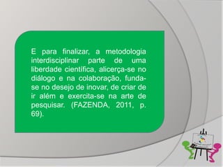E para finalizar, a metodologia
interdisciplinar parte de uma
liberdade científica, alicerça-se no
diálogo e na colaboração, funda-
se no desejo de inovar, de criar de
ir além e exercita-se na arte de
pesquisar. (FAZENDA, 2011, p.
69).
 