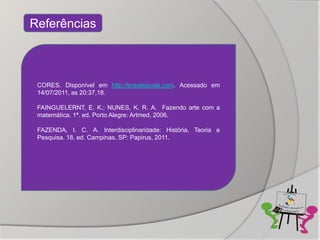 Referências



 CORES. Disponível em http://brasilescola.com. Acessado em
 14/07/2011, as 20:37,18.

 FAINGUELERNT, E. K.; NUNES, K. R. A. Fazendo arte com a
 matemática. 1ª. ed. Porto Alegre: Artmed, 2006.

 FAZENDA, I. C. A. Interdisciplinaridade: História, Teoria e
 Pesquisa. 18. ed. Campinas, SP: Papirus, 2011.
 