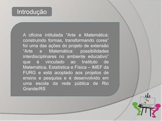 Introdução


  A oficina intitulada “Arte e Matemática:
  construindo formas, transformando cores”
  foi uma das ações do projeto de extensão
  “Arte    e     Matemática:   possibilidades
  interdisciplinares no ambiente educativo”
  que é vinculado ao Instituto de
  Matemática, Estatística e Física – IMEF da
  FURG e está acoplado aos projetos de
  ensino e pesquisa e é desenvolvido em
  uma escola da rede pública de Rio
  Grande/RS
 