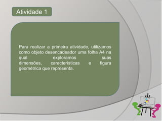 Atividade 1




Para realizar a primeira atividade, utilizamos
como objeto desencadeador uma folha A4 na
qual             exploramos                 suas
dimensões,      características   e       figura
geométrica que representa.
 