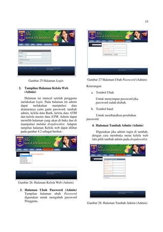 13
Gambar 25 Halaman Login
2. Tampilan Halaman Kelola Web
(Admin)
Halaman ini muncul setelah pengguna
melakukan login. Pada halaman ini admin
dapat melakukan manipulasi data
diantaranya yaitu ganti password, tambah
admin, kelola data Bank, kelola data ATM
dan kelola master data ATM. Admin dapat
memilih halaman yang akan di buka dan di
manipulasi melalui dropdownlist. Adapun
tampilan halaman Kelola web dapat dilihat
pada gambar 4.2 sebagai berikut :
Gambar 26. Halaman Kelola Web (Admin)
3. Halaman Ubah Password (Admin)
Tampilan halaman ubah Password
digunakan untuk mengubah password
Pengguna.
Gambar 27 Halaman Ubah Password (Admin)
Keterangan:
a. Tombol Ubah
Untuk menyimpan password jika
password sudah diubah.
b. Tombol batal
Untuk membatalkan perubahan
password.
4. Halaman Tambah Admin (Admin)
Digunakan jika admin ingin di tambah,
dengan cara membuka menu kelola web
lalu pilih tambah admin pada dropdownlist.
Gambar 28. Halaman Tambah Admin (Admin)
 