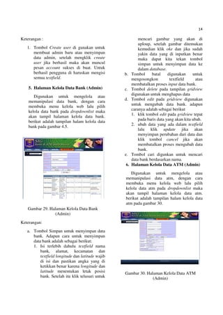 14
Keterangan :
1. Tombol Create user di gunakan untuk
membuat admin baru atau menyimpan
data admin, setelah mengklik create
user jika berhasil maka akan muncul
pesan account sukses di buat. Untuk
berhasil pengguna di haruskan mengisi
semua textfield.
5. Halaman Kelola Data Bank (Admin)
Digunakan untuk mengelola atau
memanipulasi data bank, dengan cara
membuka menu kelola web lalu pilih
kelola data bank pada dropdownlist maka
akan tampil halaman kelola data bank.
berikut adalah tampilan halam kelola data
bank pada gambar 4.5.
Gambar 29. Halaman Kelola Data Bank
(Admin)
Keterangan:
a. Tombol Simpan untuk menyimpan data
bank. Adapun cara untuk menyimpan
data bank adalah sebagai berikut:
1. Isi terlebih dahulu textfield nama
bank, alamat, kecamatan dan
textfield longitude dan latitude wajib
di isi dan pastikan angka yang di
ketikkan benar karena longitude dan
latitude menentukan letak posisi
bank. Setelah itu klik telusuri untuk
mencari gambar yang akan di
uploup, setelah gambar ditemukan
kemudian klik oke dan jika sudah
yakin data yang di inputkan benar
maka dapat kita tekan tombol
simpan untuk menyimpan data ke
dalam database.
b. Tombol batal digunakan untuk
mengosongkon textfield atau
membatalkan proses input data bank.
c. Tombol delete pada tampilan gridview
digunakan untuk menghapus data
d. Tombol edit pada gridview digunakan
untuk mengubah data bank. adapun
caranya adalah sebagai berikut
1. klik tombol edit pada gridview tepat
pada baris data yang akan kita ubah.
2. ubah data yang ada dalam textfield
lalu klik update jika akan
menyimpan perubahan dari data dan
klik tombol cancel jika akan
membatalkan proses mengubah data
bank.
e. Tombol cari digunkan untuk mencari
data bank berdasarkan nama.
6. Halaman Kelola Data ATM (Admin)
Digunakan untuk mengelola atau
memanipulasi data atm, dengan cara
membuka menu kelola web lalu pilih
kelola data atm pada dropdownlist maka
akan tampil halaman kelola data atm.
berikut adalah tampilan halam kelola data
atm pada gambar 30.
Gambar 30. Halaman Kelola Data ATM
(Admin)
 