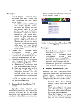 15
Keterangan:
a. Tombol Simpan digunakan untuk
menyimpan data bank. Adapun cara
untuk menyimpan data bank adalah
sebagai berikut:
1. Isi terlebih dahulu textfield nama
atm, layanan, pecahan, alamat,
kecamatan dan textfield longitude
dan latitude wajib di isi dan
pastikan angka yang di ketikkan
benar karena longitude dan latitude
menentukan letak posisi bank.
Setelah itu klik telusuri untuk
mencari gambar yang akan di
uploup, setelah gambar ditemukan
kemudian klik oke dan jika sudah
yakin data yang di inputkan benar
maka dapat kita tekan tombol
simpan untuk menyimpan data ke
dalam database.
b. Tombol batal digunakan untuk
mengosongkon textfield atau
membatalkan proses input data bank.
c. Tombol delete pada tampilan gridview
digunakan untuk menghapus data atm.
d. Tombol edit pada gridview digunakan
untuk mengubah data bank. adapun
caranya adalah sebagai berikut
1. klik tombol edit pada gridview tepat
pada baris data yang akan kita ubah.
2. ubaha data yang ada dalam textfield
lalu klik update jika akan
menyimpan perubahan dari data
dan klik tombol cancel jika akan
membatalkan proses mengubah data
atm.
e. Tombol cari digunkan untuk mencari
data bank berdasarkan nama.
7. Halaman Kelola Data Master ATM
(Admin)
Digunakan untuk mengelola atau
memanipulasi data master atm, dengan cara
membuka menu kelola web lalu pilih kelola
data master atm pada dropdownlist maka
akan tampil halaman kelola data master atm.
berikut adalah tampilan halaman kelola data
master atm pada gambar 31.
Gambar 31. Halaman Kelola Master Data ATM
(Admin)
Keterangan:
a. Tombol Simpan digunakan untuk
menyimpan data master atm.
b. Tombol batal digunakan untuk
mengosongkon textfield atau
membatalkan proses input data bank.
c. Tombol delete pada tampilan gridview
digunakan untuk menghapus data atm.
d. Tombol edit pada gridview digunakan
untuk mengubah data master atm.
8. Tampilan Halaman Utama (User)
Tampilan Form Menu Utama (home) berisi
menu-menu pilihan yang berkaitan dengan
seluruh aplikasi penggunaan program.
Dimana didalam menu-menu tersebut
terdapat beberapa halaman yaitu tersdiri dari
- Halaman Home berisi tentang
halaman website pemerintah kota
metro.
- Menu peta terdapat 2 sub menu
yaitu halaman peta bank yang berisi
peta lokasi bank dan halaman peta
atm yang berisi peta lokasi atm
- Menu data terdapat 3 sub menu
yaitu halaman data bank, halaman
data atm dan halaman heatmaps
 
