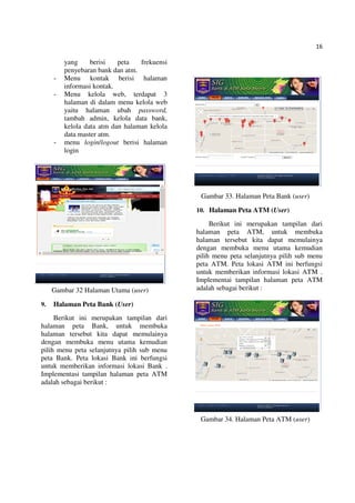 16
yang berisi peta frekuensi
penyebaran bank dan atm.
- Menu kontak berisi halaman
informasi kontak.
- Menu kelola web, terdapat 3
halaman di dalam menu kelola web
yaitu halaman ubah password,
tambah admin, kelola data bank,
kelola data atm dan halaman kelola
data master atm.
- menu login/logout berisi halaman
login
Gambar 32 Halaman Utama (user)
9. Halaman Peta Bank (User)
Berikut ini merupakan tampilan dari
halaman peta Bank, untuk membuka
halaman tersebut kita dapat memulainya
dengan membuka menu utama kemudian
pilih menu peta selanjutnya pilih sub menu
peta Bank. Peta lokasi Bank ini berfungsi
untuk memberikan informasi lokasi Bank .
Implementasi tampilan halaman peta ATM
adalah sebagai berikut :
Gambar 33. Halaman Peta Bank (user)
10. Halaman Peta ATM (User)
Berikut ini merupakan tampilan dari
halaman peta ATM, untuk membuka
halaman tersebut kita dapat memulainya
dengan membuka menu utama kemudian
pilih menu peta selanjutnya pilih sub menu
peta ATM. Peta lokasi ATM ini berfungsi
untuk memberikan informasi lokasi ATM .
Implementai tampilan halaman peta ATM
adalah sebagai berikut :
Gambar 34. Halaman Peta ATM (user)
 