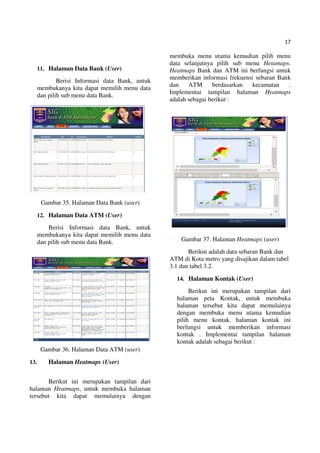 17
11. Halaman Data Bank (User)
Berisi Informasi data Bank, untuk
membukanya kita dapat memilih menu data
dan pilih sub menu data Bank.
Gambar 35. Halaman Data Bank (user)
12. Halaman Data ATM (User)
Berisi Informasi data Bank, untuk
membukanya kita dapat memilih menu data
dan pilih sub menu data Bank.
Gambar 36. Halaman Data ATM (user)
13. Halaman Heatmaps (User)
Berikut ini merupakan tampilan dari
halaman Heatmaps, untuk membuka halaman
tersebut kita dapat memulainya dengan
membuka menu utama kemudian pilih menu
data selanjutnya pilih sub menu Hetamaps.
Heatmaps Bank dan ATM ini berfungsi untuk
memberikan informasi frekuensi sebaran Bank
dan ATM berdasarkan kecamatan .
Implementai tampilan halaman Heatmaps
adalah sebagai berikut :
Gambar 37. Halaman Heatmaps (user)
Berikut adalah data sebaran Bank dan
ATM di Kota metro yang disajikan dalam tabel
3.1 dan tabel 3.2.
14. Halaman Kontak (User)
Berikut ini merupakan tampilan dari
halaman peta Kontak, untuk membuka
halaman tersebut kita dapat memulainya
dengan membuka menu utama kemudian
pilih menu kontak. halaman kontak ini
berfungsi untuk memberikan informasi
kontak . Implementai tampilan halaman
kontak adalah sebagai berikut :
 
