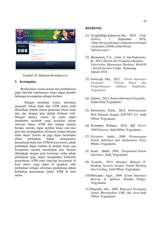 18
Gambar 38. Halaman Kontak(user)
5. Kesimpulan
Berdasarkan uraian-uraian dan pembahasan
pada bab-bab sebelumnya maka dapat diambil
beberapa kesimpulan sebagai berikut:
Dengan membuat sistem informasi
geografis lokasi bank dan ATM maka telah
dihasilkan sebuah sistem pemetaan lokasi bank
dan atm dengan peta digital berbasis web.
Dengan adanya sistem ini maka dapat
membantu nasabah yang kesulitan dalam
mencari lokasi ATM dari tempat mereka
berada, mereka dapat melihat lokasi atm dari
peta dan mendapatkan informasi tempat dengan
lebih detail. Sistem ini juga dapat membantu
pihak perbankan dalam menganalisa
penyebaran bank dan ATM di kota metro, pihak
perbankan dapat melihat di tempat mana saja
kompetitor mereka mendirikan atm. Karena
dilengkapi dengan peta heatmaps maka pihak
perbankan juga dapat mengetahui frekuensi
penyebaran ATM pada tiap-tiap kecamatan di
kota metro yang dapat di gunakan oleh
perbankan sebagai informasi pendukung dalam
kebijakan pemerataan lakasi ATM di kota
metro.
REFRENSI
[1] GoogleMaps.Subgurim.Net, 2014, Code
Gallery, 1 September 2014,
<http://en.googlemaps.subgurim.net/ejempl
os/ejemplo_93000_GInfoWindo
Options.aspx>.
[2] Hermawan, T.A. , Laila, A. dan Sudarsono,
B., 2014, Desain dan VisualisasiKampus
Universitas Diponegoro Berbasis WebGIS
: Jurnal Geodesi Undip, Semarang,
Januari 2014.
[3] Irwnsyah, Edy., 2013, Sistem Informasi
Geografis : Prinsip Dasar dan
Pengembangan Aplikasi, Digibooks,
Yogyakarta.
[4] Indarto., 2013, Sistem Informasi Geografis,
Graha Ilmu,Yogyakarta.
[5] Kurniawan, Erick., 2012, Pemrograman
Web Dinamis dengan ASP.NET 4.5, Andi
Offset, Yogyakarta.
[6] Komputer Wahana., 2010, SQL Server
2008 Express, Andi Offset, Yogyakarta.
[7] Kristanto, Andri., 2008, Perancangan
Sistem Informasi dan Aplikasinya, Gava
Media, Yogyakarta.
[8] Kadir, Abdul., 2009, Pengenalan Sistem
Informasi, Andi, Yogyakarta.
[9] Vyctoria., 2013, Bongkar Rahasia E-
Banking Security dengan Teknik Hacking
dan Carding, Andi Offset, Yogyakarta.
[10]Mulyanto, Agus., 2009, Sistem Informasi
Konsep & Aplikasi, Pustaka Pelajar,
Yogyakarta.
[11]Nugroho, Adi., 2009, Rekayasa Perangkat
Lunak Mengunakan UML dan Java,Andi
Offset, Yogyakarta.
 