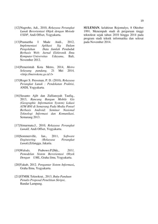 19
[12]Nugroho, Adi., 2010, Rekayasa Perangkat
Lunak Berorientasi Objek dengan Metode
USDP, Andi Offset, Yogyakarta.
[13]Pramartha I Made Andi., 2012,
Implementasi Aplikasi Sig Dalam
Pengolahan Data Jumlah Penduduk
Berbasis Web: Jurnal Elektronik Ilmu
Komputer Universitas Udayana, Bali,
November 2012.
[14]Pemerintah Kota Metro, 2014, Metro
Selayang pandang, 21 Mei 2014,
<http://metrokota.go.id />
[15]Roger S. Pressman, P. D. (2010), Rekayasa
Perangkat Lunak : Pendekatan Praktisi,
ANDI, Yogyakarta.
[16]Susanto Ajib dan Zulliansyah Taufiq.,
2013, Rancang Bangun Mobile Gis
(Geographic Information System) Lokasi
ATM BNI di Semarang Pada Media Ponsel
Berbasis Android: Seminar Nasional
Teknologi Informasi dan Komunikasi,
Semarang 2013.
[17]Simarmata.J., 2010, Rekayasa Perangkat
LunakI, Andi Offset, Yogyakarta.
[18]Sommerville, Ian., 2011, Software
Engineering (Rekayasa Perangkat
Lunak),Erlangga, Jakarta.
[19]Widodo, Prabowo.P,Dkk., 2011,
Pemodelan Sistem Berorientasi Obyek
Dengan UML, Graha ilmu, Yogyakarta.
[20]Yakub, 2012. Pengantar Sistem Informasi,
Graha Ilmu, Yogyakarta.
[21]STMIK Teknokrat., 2013, Buku Panduan
Penulis Proposal Penelitian Skripsi,
Bandar Lampung.
SULEMAN, kelahiran Rejomulyo, 8 Oktober
1991. Menempuh studi di perguruan tinggi
teknokrat sejak tahun 2010 hingga 2014 pada
program studi teknik informatika dan selesai
pada November 2014.
 