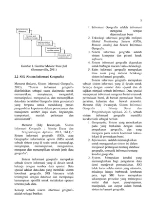 3
Gambar 1. Gambar Metode Waterfall
(Sommerville, 2011)
2.2 SIG (Sistem Informasi Geografis)
Menurut (Indarto, Sistem Informasi Geografis,
2013), “Sistem informasi geografis
didefinisikan sebagai suatu alat/media untuk
memasukkan, menyimpan, mengambil,
memanipulasi, menganalisa, dan menampilkan
data-data beratribut Geografis (data geospatial)
yang berguna untuk mendukung proses
pengambilan keputusan dalam perencanaan dan
manajemen sumber daya alam, lingkungan,
transportasi, maslah perkotaan dan
administratif”.
Menurut (Edy Irwansyah, Sistem
Informasi Geografis : Prinsip Dasar dan
Pengembangan Aplikasi, 2013, Hal.1),”
Sistem informasi geografis (SIG), atau
Geographic information system (GIS) adalah
sebuah sistem yang di seain untuk menangkap,
menyimpan, memanipulasi, menganalisa,
mengatur dan menampilkan seluruh jenis data
geografis”.
Sistem informasi geografis merupakan
sebuah sistem informasi yang di desain untuk
bekerja dengan sumber data spasial. Data
spasial adalah data-data yang memiliki sistem
koordinat geografis. SIG biasanya telah
terintegrasi dengan database dan mempunyai
kemampuan spesifik untuk melakukan operasi
tertentu pada data.
Konsep sebuah sistem informasi geografis
adalah sebagai berikut:
1. Informasi Geografis adalah informasi
mengenai tempat
dipermukaan bumi
2. Teknologi informasi geografis meliputi
Global Positioning System (GPS),
Remote sensing dan Sistem Informasi
Geografis.
3. Sistem informasi geografis adalah
sistem komputer dan piranti lunak
software.
4. Sistem informasi geografis digunakan
untuk berbagai macam variasi teknologi.
5. Sains informasi geografis merupakan
ilmu sains yang melatar belakangi
sistem informasi geografis.
Sistem informasi geografis merupakan
sebuah sistem informasi yang di desain untuk
bekerja dengan sumber data spasial dan di
sajikan menjadi sebuah informasi. Data spasial
mempunyai informasi mengenai bumi termasuk
permukaan bumi, di bawah permukaan bumi,
perairan, kelautan dan bawah atmosfer.
Menurut (Edy Irwansyah, Sistem Informasi
Geografis : Prinsip Dasar dan
Pengembangan Aplikasi, 2013), sebuah
sistem informasi geografis memiliki
karakteristik sebagai berikut.
1. Geographic. Sistem yang menekankan
pada yang berkaitan dengan skala
pengukuran geografis, dan yang
mengacu pada sistem koordinat lokasi-
lokasi di permukaan bumi.
2. Information. Adalah memungkinkan
untuk menggunakan sistem ini dalam
menjawab pertanyaan tentang database
geografis, termasik informasi tentang
kondisi geografis.
3. System. Merupakan kondisi yang
memungkinkan bagi pengaturan data
demi menjawab permasalahan. SIG
tidak harus selalu sistem yang otomatis,
misalnya hanya berbentuk lembaran
peta, tapi SIG harus merupakan
sekumpulan prosedur yang terintegrasi
mulai dari input, penyimpanan,
manipulasi, dan output dalam bentuk
sistem informasi geografis.
 