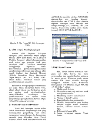 4
Gambar 2. Alur Proses SIG (Edy Irwansyah,
2013)
2.3 UML (Unified ModelingLanguage)
Menurut (Adi Nugroho, Rekayasa
Perangkat Lunak Berorientasi Objek dengan
Metode USDP, 2010, Hal.6). “UML (Unified
Modeling Language) adalah bahasa pemodelan
untuk sistem atau perangkat lunak yang
paradigma objek”. Pemodelan (modeling)
sesungguhnya digunakan untuk
penyederhanaan permasalahan-permasalahan
yang kompleks sedemikian rupa sehingga lebih
mudah dipelajari dan dipahami. Menurut
(Widodo, Pemodelan Sistem Berorientasi
Obyek Dengan UML, 2011, Hal.6), “UML
adalah bahasa pemodelan standar yang
memiliki sintak dan semantik”.
Berdasarkan pendapat yang dikemukakan di
atas dapat ditarik kesimpulan bahwa UML
adalah sebuah bahasa yang berdasarkan grafik
atau gambar untuk menvisualisasikan,
menspesifikasikan, membangun dan
pendokumentasian dari sebuah sistem
pengembangan perangkat lunak berbasis Objek
(Object Oriented programming).
2.4 Microsoft Visual Web Developer
Visual Web Developer Express adalah
sebuah freeware tool pengembangan web yang
memungkinkan pengembang web untuk
mengevaluasi perkembangan dan kemampuan
mengedit tanpa dikenakan biaya. Fungsi
utamanya adalah untuk menciptakan situs web
ASP.NET. Ini memiliki interface WYSIWYG,
drag-and-drop user interface designer;
disempurnakan kode HTML & editor; database
explorer; dukungan untuk teknologi web
lainnya (misalnya, CSS, JavaScript, XML), dan
terpadu, desain-waktu validasi untuk standar
termasuk 1.0/1.1 XHTML dan CSS 2.1.
Gambar 3. Tampilan Microsoft Visual Web
Depeloper
2.5 SQL Server Express
SQL Server Express merupakan versi
gratis dari SQL Server, kita dapat
menggunakan dan mendistribusikan database
ini secara garatis. Walaupun gratis namun
database SQL Server memiliki beberapa
keunggulan menurut (Erick Kurniawan,
Pemrograman Web Dinamis dengan ASP.NET
4.5, 2012, Hal.7) adalah:
a. Mudah untuk di-instal
b. Menyediakan tool yang sederhana untuk
manajemen database.
c. Mendukung windows authentication
d. “Secure by default” setting
e. Dapat didistribusikan secara gratis.
f. Memiliki fungsionalitas yang lengkap
meliputi trigger, stored procedure,
function, extended indexes, transact
SQL.
g. Dukungan terhadap XML
h. Sangat terintegrasi dengan Visual
Studio.
 