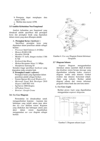 7
b. Pennguna dapat menghapus data
master ATM.
c. Melihat data master ATM.
d.
3.5 Analisis Kebutuhan Non Fungsional
Analisis kebutuhan non fungsional yang
dimaksud adalah spesifikasi dari perangkat
keras dan perangkat lunak yang digunakan
dalam sistem yang akan dibangun adalah:
A. Perangkat Keras ( hardware )
Spesifikasi perangkat keras yang
digunakan dalam penelitian adalah sebagai
berikut:
- Processor Intel Celeron (1.10 GHz)
- Memory RAM 4 GB
- Harddisk 250 GB
- Monitor 11 inchi, dengan resolusi 1366
X 768
- Keyboard dan Mouse
- Modem Kecepatan Akses 3.1 MBps.
- Handphone Samsung S5
Semakin tinggi spesifikasi hardware yang
digunakan maka semakin baik.
B. Perangkat Lunak ( software)
Perangkat lunak yang digunakan dalam
penelitian adalah sebagai berikut :
- Sistem Operasi Microsoft Windows 8.1
- Microsoft Visual Web Developer 2010
Ekspres (ASP.NET 4.0)
- Sql Server 2008 Ekspres
- GPS photo Viewer.
- Browser : Google Crome
3.6 Use Case Diagram
Permodelan ini dimaksudkan untuk
menggambarkan kegiatan - kegiatan dan
hubungan yang terjadi antara para aktor
dan use case didalam sistem. Kegiatan
yang dilakukan dan hubungan antara para
aktor dalam sistem digambarkan
menggunakan use case diagram sebagai
berikut:
Gambar 4. Use case Diagram Sistem Informasi
Geografis
3.7 Diagram Sekuen
Sequnce Diagram menggambarkan
interakasi antara sejumlah objek di dalam
dan disekitar sistem berupa message yang
digambarkan terhadap waktu, sequence
diagram terdiri antar dimensi vertikal
(waktu) dan dimensi horizontal (objek-
objek yang terkait). Berikut adalah
diagram sekuen dari sistem informasi
geografis lokasi bank dan atm kota metro:
1. Use Case: Login
Berikut proses login yang digambarkan
menggunakan sequence diagaram.
Gambar 5. Diagram sekuen Login
 