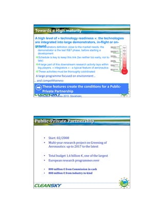 Towards a High maturity
 A high level of « technology readiness »: the technologies
 are integrated into large demonstrators, in-flight or on-
 ground
  Demonstrators definition close to the market needs: the
  demonstrator is the last R&T phase, before starting a
  development
  Schedule is key to keep this link (be neither too early, nor too
  late)
  A large part of this downstream research activity lays within
  big players, « integrators » - a typical feature of aeronautics
  These activities must be thoroughly coordinated
  A large programme focused on environment… 
 … and compe++veness 
      These features create the condi0ons for a Public‐
      Private Partnership                                             7

   Aerospace Technology 2010, Stockholm,




 Public­Private Partnership 


        •  Start: 02/2008 
        •  Multi‐year research project on Greening of 
           Aeronautics: up to 2017 to the latest 

        •  Total budget 1.6 billion €, one of the largest  
        •  European research programmes ever 

        •    800 million € from Commission in­cash 
        •    800 million € from industry in­kind 


                                                                      8
 
