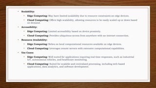 • Scalability:
• Edge Computing: May have limited scalability due to resource constraints on edge devices.
• Cloud Computing: Offers high scalability, allowing resources to be easily scaled up or down based
on demand.
• Accessibility:
• Edge Computing: Limited accessibility based on device proximity.
• Cloud Computing: Provides ubiquitous access from anywhere with an internet connection.
• Resource Availability:
• Edge Computing: Relies on local computational resources available on edge devices.
• Cloud Computing: Leverages remote servers with extensive computational capabilities.
• Use Cases:
• Edge Computing: Well-suited for applications requiring real-time responses, such as industrial
IoT, autonomous vehicles, and healthcare monitoring.
• Cloud Computing: Suited for scalable and centralized processing, including web-based
applications, data analytics, and software development.
 