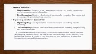 • Security and Privacy:
• Edge Computing: Enhances privacy as data processing occurs locally, reducing the
need to transmit sensitive information.
• Cloud Computing: Requires robust security measures for centralized data storage and
processing, with potential privacy concerns.
• Dependency on Internet Connectivity:
• Edge Computing: Less dependent on continuous internet connectivity for data
processing.
• Cloud Computing: Requires a stable internet connection for accessing and processing
data on remote servers.
The choice between edge computing and cloud computing depends on specific use case
requirements, balancing factors such as latency, data processing needs, scalability, and
accessibility. In many scenarios, a hybrid or edge-to-cloud architecture is adopted to
leverage the strengths of both approaches.
 