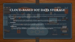 CLOUD-BASED IOT DATA STORAGE
Cloud-based IoT data storage involves utilizing remote servers and databases to store and manage the vast amounts of data generated by Internet of
Things (IoT) devices. Here are key aspects of cloud-based IoT data storage:
• Scalability:
• Cloud platforms provide scalable storage solutions, allowing IoT applications to accommodate varying data volumes efficiently. Users can
easily scale up or down based on demand without the need for extensive infrastructure management.
• Accessibility:
• Data stored in the cloud is accessible from anywhere with an internet connection. This enables users to retrieve, analyze, and act upon IoT
data from diverse locations, supporting global accessibility and collaboration.
• Cost-Efficiency:
• Cloud-based storage eliminates the need for organizations to invest in and maintain on-premises storage infrastructure. Users pay for the
storage capacity they use, promoting cost-effectiveness and flexibility in managing data storage expenses.
 