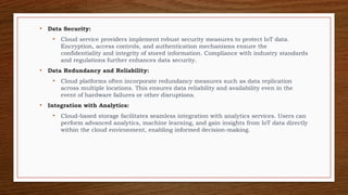 • Data Security:
• Cloud service providers implement robust security measures to protect IoT data.
Encryption, access controls, and authentication mechanisms ensure the
confidentiality and integrity of stored information. Compliance with industry standards
and regulations further enhances data security.
• Data Redundancy and Reliability:
• Cloud platforms often incorporate redundancy measures such as data replication
across multiple locations. This ensures data reliability and availability even in the
event of hardware failures or other disruptions.
• Integration with Analytics:
• Cloud-based storage facilitates seamless integration with analytics services. Users can
perform advanced analytics, machine learning, and gain insights from IoT data directly
within the cloud environment, enabling informed decision-making.
 