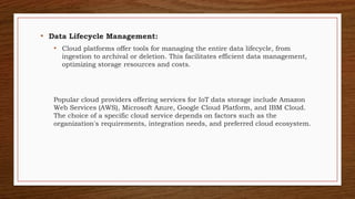 • Data Lifecycle Management:
• Cloud platforms offer tools for managing the entire data lifecycle, from
ingestion to archival or deletion. This facilitates efficient data management,
optimizing storage resources and costs.
Popular cloud providers offering services for IoT data storage include Amazon
Web Services (AWS), Microsoft Azure, Google Cloud Platform, and IBM Cloud.
The choice of a specific cloud service depends on factors such as the
organization's requirements, integration needs, and preferred cloud ecosystem.
 