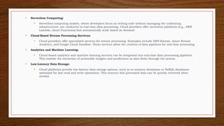 • Serverless Computing:
• Serverless computing models, where developers focus on writing code without managing the underlying
infrastructure, are conducive to real-time data processing. Cloud providers offer serverless platforms (e.g., AWS
Lambda, Azure Functions) that automatically scale based on demand.
• Cloud-Based Stream Processing Services:
• Cloud providers offer specialized services for stream processing. Examples include AWS Kinesis, Azure Stream
Analytics, and Google Cloud Dataflow. These services allow the creation of data pipelines for real-time processing.
• Analytics and Machine Learning:
• Cloud-based analytics and machine learning services can be integrated into real-time data processing pipelines.
This enables the extraction of actionable insights and predictions as data flows through the system.
• Low-Latency Data Storage:
• Cloud platforms provide low-latency data storage options, such as in-memory databases or NoSQL databases
optimized for fast read and write operations. This ensures that processed data can be quickly retrieved when
needed.
 